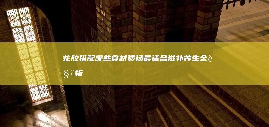 花胶搭配哪些食材煲汤最适合：滋补养生全解析